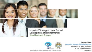 Impact of Strategy on New Product
Development and Performance:
Small Business Success
Denisse Olivas
Center for Hispanic Entrepreneurship
University of Texas at El Paso
ACME 2018 Conference
March 8th© 2018 CENTER FOR HISPANIC ENTREPRENEURSHIP. ALL RIGHTS RESERVED.
 