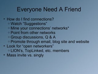 Everyone Need A Friend
• How do I find connections?
   o Watch “Suggestions”
   o Mine your connections’ networks*
   o Point from other networks
   o Group discussions, Q & A
   o Promote through email, blog site and website
• Look for “open networkers”
   o LION’s, TopLinked, etc. members
• Mass invite vs. singly
 