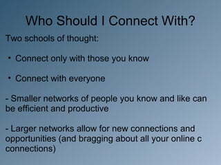 Who Should I Connect With?
Two schools of thought:

• Connect only with those you know

• Connect with everyone

- Smaller networks of people you know and like can
be efficient and productive

- Larger networks allow for new connections and
opportunities (and bragging about all your online c
connections)
 