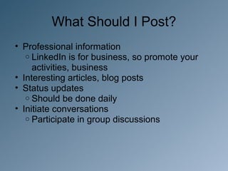 What Should I Post?
• Professional information
   o LinkedIn is for business, so promote your
     activities, business
• Interesting articles, blog posts
• Status updates
   o Should be done daily
• Initiate conversations
   o Participate in group discussions
 