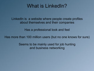 What is LinkedIn?

    LinkedIn is a website where people create profiles
         about themselves and their companies

             Has a professional look and feel

Has more than 100 million users (but no one knows for sure)

         Seems to be mainly used for job hunting
               and business networking
 