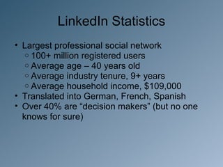 LinkedIn Statistics
• Largest professional social network
   o 100+ million registered users
   o Average age – 40 years old
   o Average industry tenure, 9+ years
   o Average household income, $109,000
• Translated into German, French, Spanish
• Over 40% are “decision makers” (but no one
  knows for sure)
 