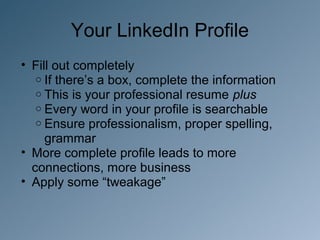 Your LinkedIn Profile
• Fill out completely
   o If there’s a box, complete the information
   o This is your professional resume plus
   o Every word in your profile is searchable
   o Ensure professionalism, proper spelling,
     grammar
• More complete profile leads to more
  connections, more business
• Apply some “tweakage”
 