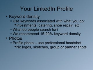 Your LinkedIn Profile
• Keyword density
  o Use keywords associated with what you do:
     Investments, catering, shoe repair, etc.
  o What do people search for?
  o We recommend 15-20% keyword density
• Photos
  o Profilephoto – use professional headshot
     No logos, sketches, group or partner shots
 