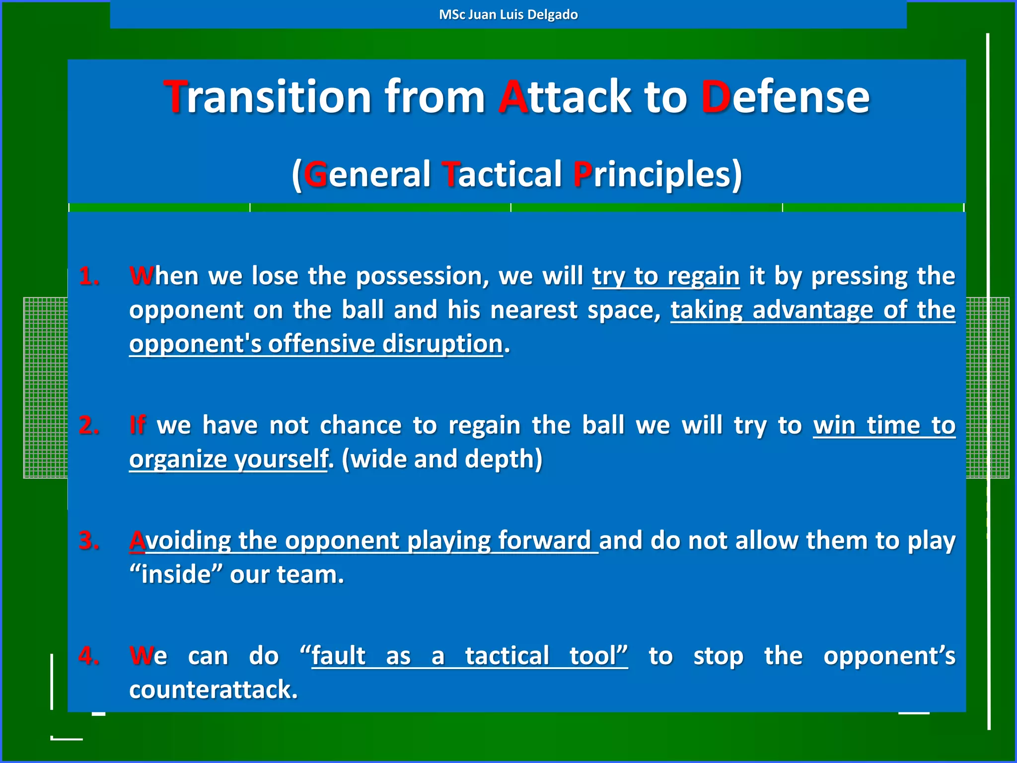Transition from Attack to Defense
(General Tactical Principles)
1. When we lose the possession, we will try to regain it by pressing the
opponent on the ball and his nearest space, taking advantage of the
opponent's offensive disruption.
2. If we have not chance to regain the ball we will try to win time to
organize yourself. (wide and depth)
3. Avoiding the opponent playing forward and do not allow them to play
“inside” our team.
4. We can do “fault as a tactical tool” to stop the opponent’s
counterattack.
MSc Juan Luis Delgado
 