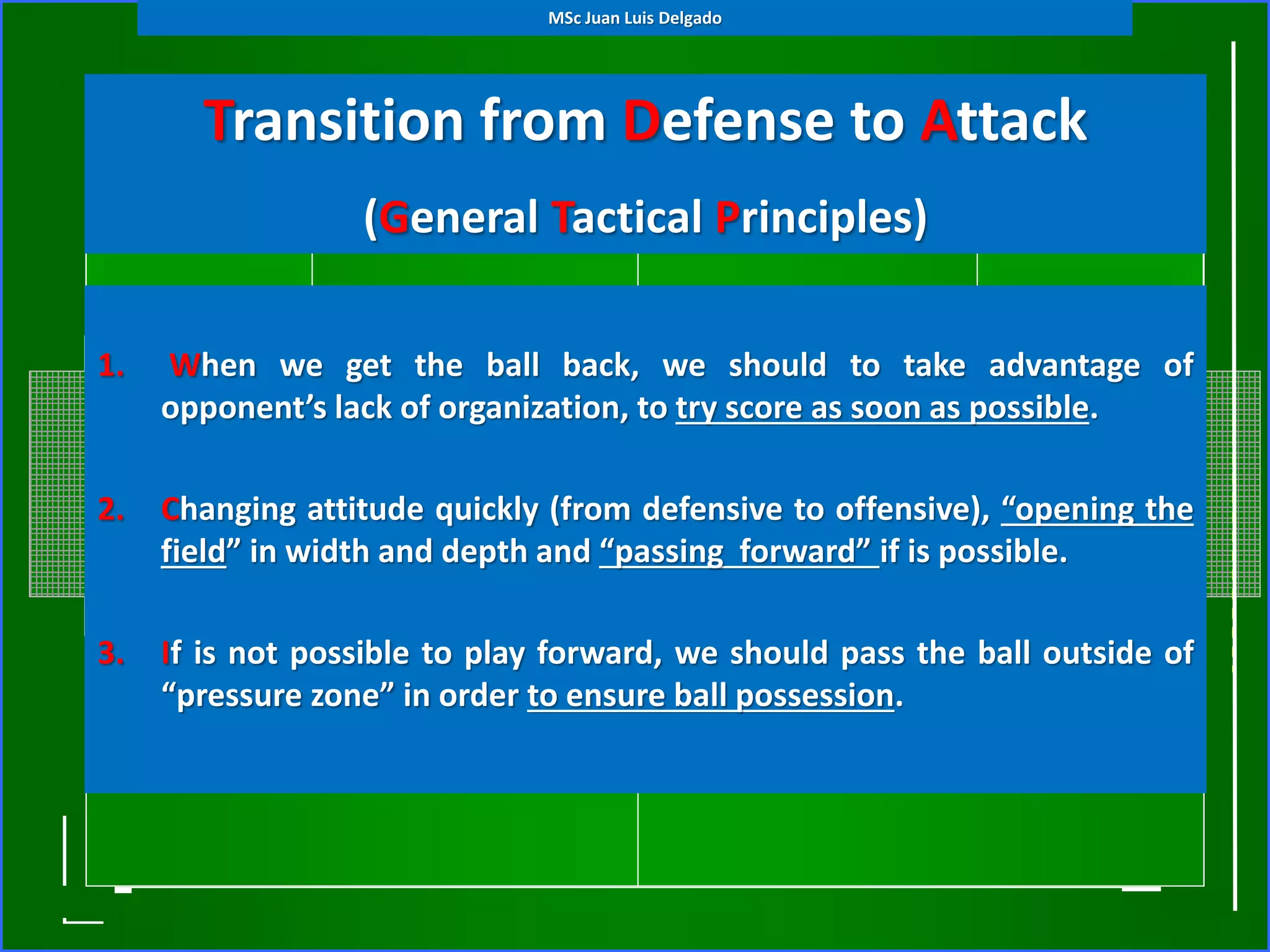 Transition from Defense to Attack
(General Tactical Principles)
1. When we get the ball back, we should to take advantage of
opponent’s lack of organization, to try score as soon as possible.
2. Changing attitude quickly (from defensive to offensive), “opening the
field” in width and depth and “passing forward” if is possible.
3. If is not possible to play forward, we should pass the ball outside of
“pressure zone” in order to ensure ball possession.
MSc Juan Luis Delgado
 