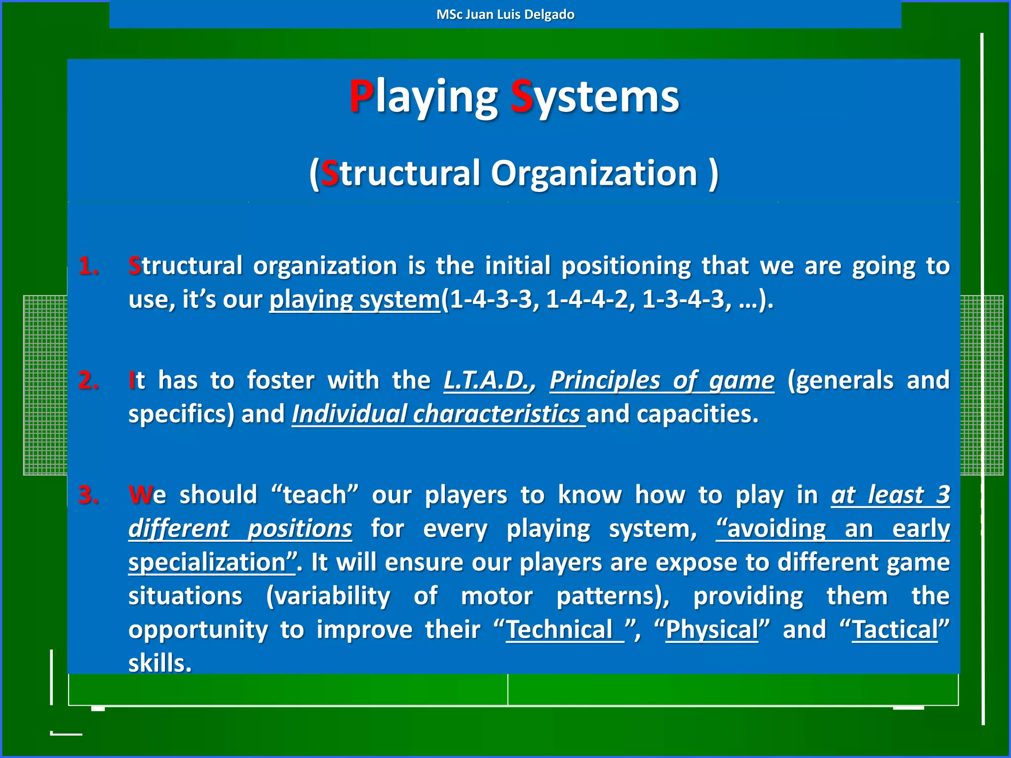 Playing Systems
(Structural Organization )
1. Structural organization is the initial positioning that we are going to
use, it’s our playing system(1-4-3-3, 1-4-4-2, 1-3-4-3, …).
2. It has to foster with the L.T.A.D., Principles of game (generals and
specifics) and Individual characteristics and capacities.
3. We should “teach” our players to know how to play in at least 3
different positions for every playing system, “avoiding an early
specialization”. It will ensure our players are expose to different game
situations (variability of motor patterns), providing them the
opportunity to improve their “Technical ”, “Physical” and “Tactical”
skills.
MSc Juan Luis Delgado
 