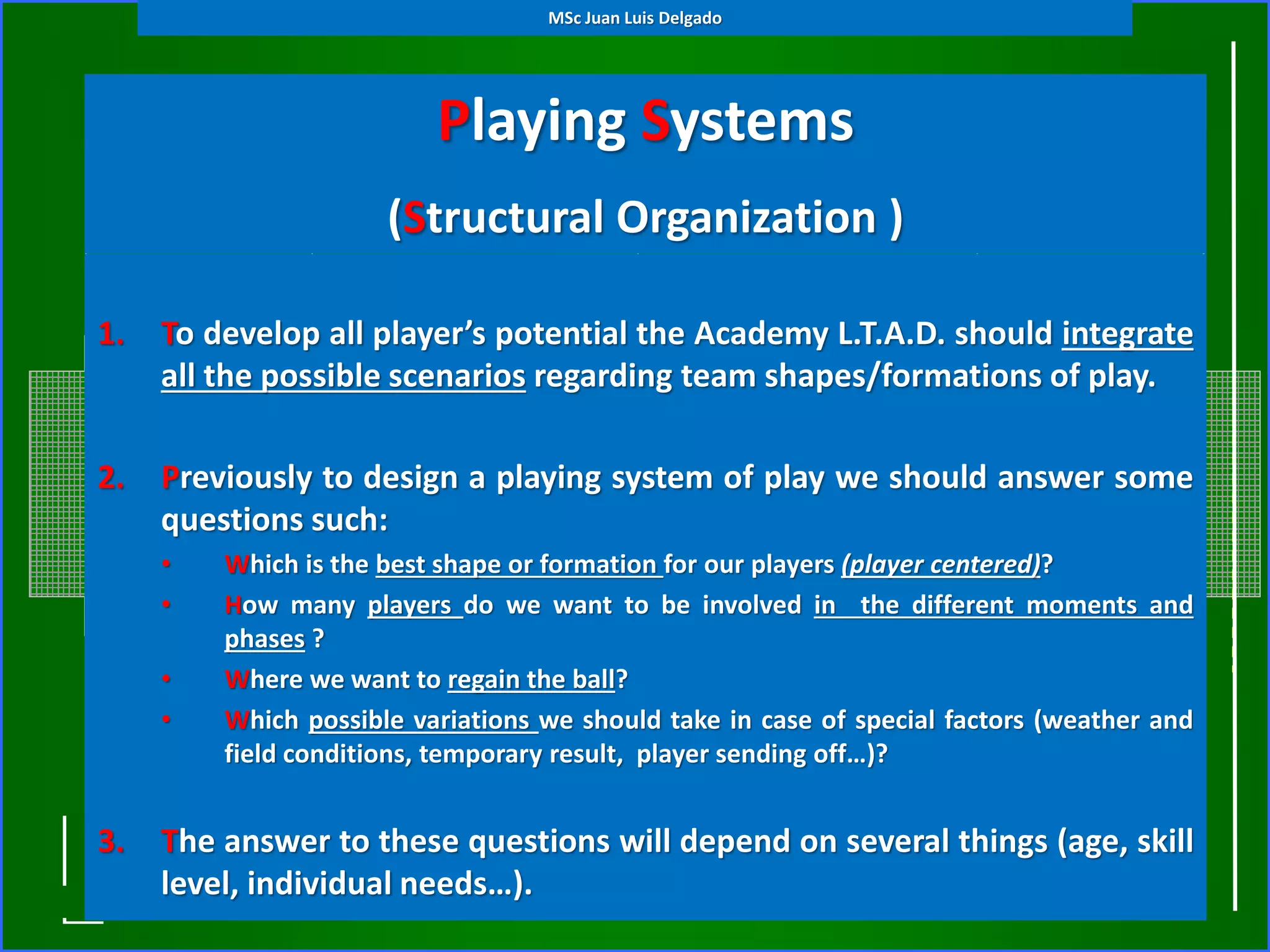Playing Systems
(Structural Organization )
1. To develop all player’s potential the Academy L.T.A.D. should integrate
all the possible scenarios regarding team shapes/formations of play.
2. Previously to design a playing system of play we should answer some
questions such:
• Which is the best shape or formation for our players (player centered)?
• How many players do we want to be involved in the different moments and
phases ?
• Where we want to regain the ball?
• Which possible variations we should take in case of special factors (weather and
field conditions, temporary result, player sending off…)?
3. The answer to these questions will depend on several things (age, skill
level, individual needs…).
MSc Juan Luis Delgado
 