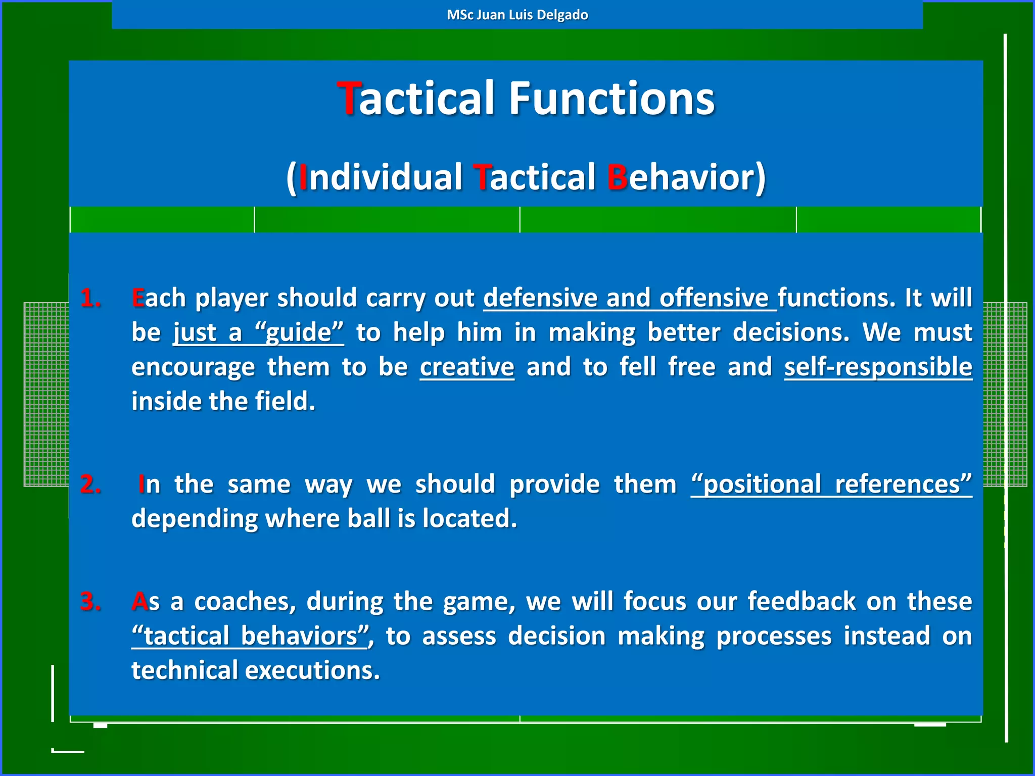 Tactical Functions
(Individual Tactical Behavior)
1. Each player should carry out defensive and offensive functions. It will
be just a “guide” to help him in making better decisions. We must
encourage them to be creative and to fell free and self-responsible
inside the field.
2. In the same way we should provide them “positional references”
depending where ball is located.
3. As a coaches, during the game, we will focus our feedback on these
“tactical behaviors”, to assess decision making processes instead on
technical executions.
MSc Juan Luis Delgado
 