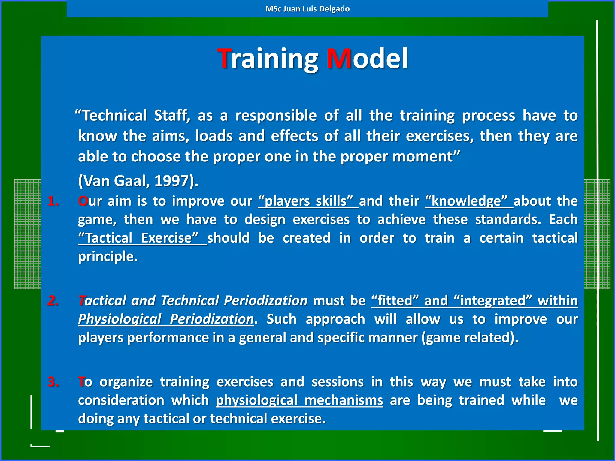 Training Model
(Tactical Periodization)
1. Our aim is to improve our “players skills” and their “knowledge” about the
game, then we have to design exercises to achieve these standards. Each
“Tactical Exercise” should be created in order to train a certain tactical
principle.
2. Tactical and Technical Periodization must be “fitted” and “integrated” within
Physiological Periodization. Such approach will allow us to improve our
players performance in a general and specific manner (game related).
3. To organize training exercises and sessions in this way we must take into
consideration which physiological mechanisms are being trained while we
doing any tactical or technical exercise.
“Technical Staff, as a responsible of all the training process have to
know the aims, loads and effects of all their exercises, then they are
able to choose the proper one in the proper moment”
(Van Gaal, 1997).
MSc Juan Luis Delgado
 