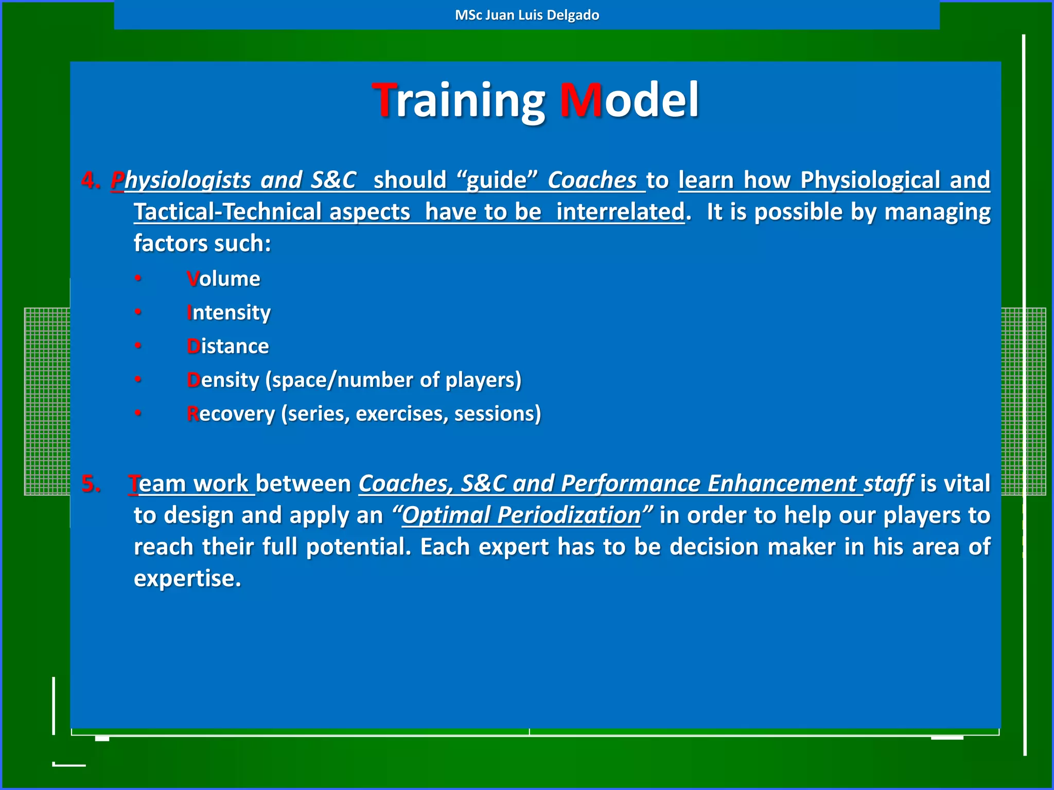 Training Model
(Tactical Periodization)4. Physiologists and S&C should “guide” Coaches to learn how Physiological and
Tactical-Technical aspects have to be interrelated. It is possible by managing
factors such:
• Volume
• Intensity
• Distance
• Density (space/number of players)
• Recovery (series, exercises, sessions)
5. Team work between Coaches, S&C and Performance Enhancement staff is vital
to design and apply an “Optimal Periodization” in order to help our players to
reach their full potential. Each expert has to be decision maker in his area of
expertise.
MSc Juan Luis Delgado
 