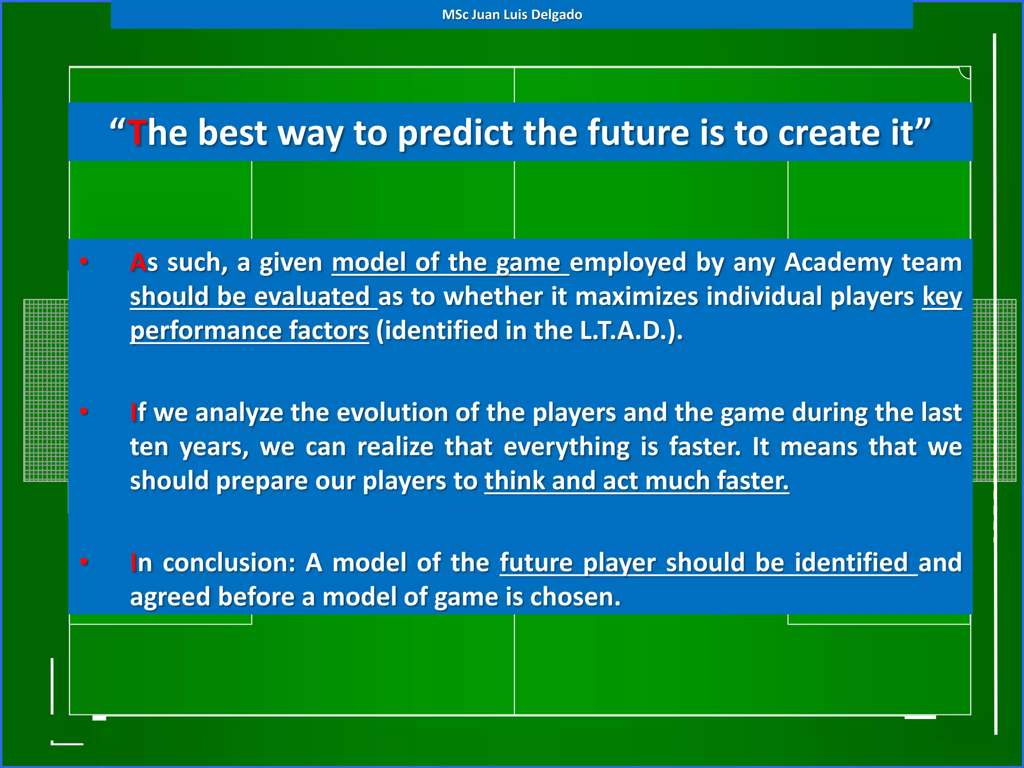• As such, a given model of the game employed by any Academy team
should be evaluated as to whether it maximizes individual players key
performance factors (identified in the L.T.A.D.).
• If we analyze the evolution of the players and the game during the last
ten years, we can realize that everything is faster. It means that we
should prepare our players to think and act much faster.
• In conclusion: A model of the future player should be identified and
agreed before a model of game is chosen.
“The best way to predict the future is to create it”
MSc Juan Luis Delgado
 