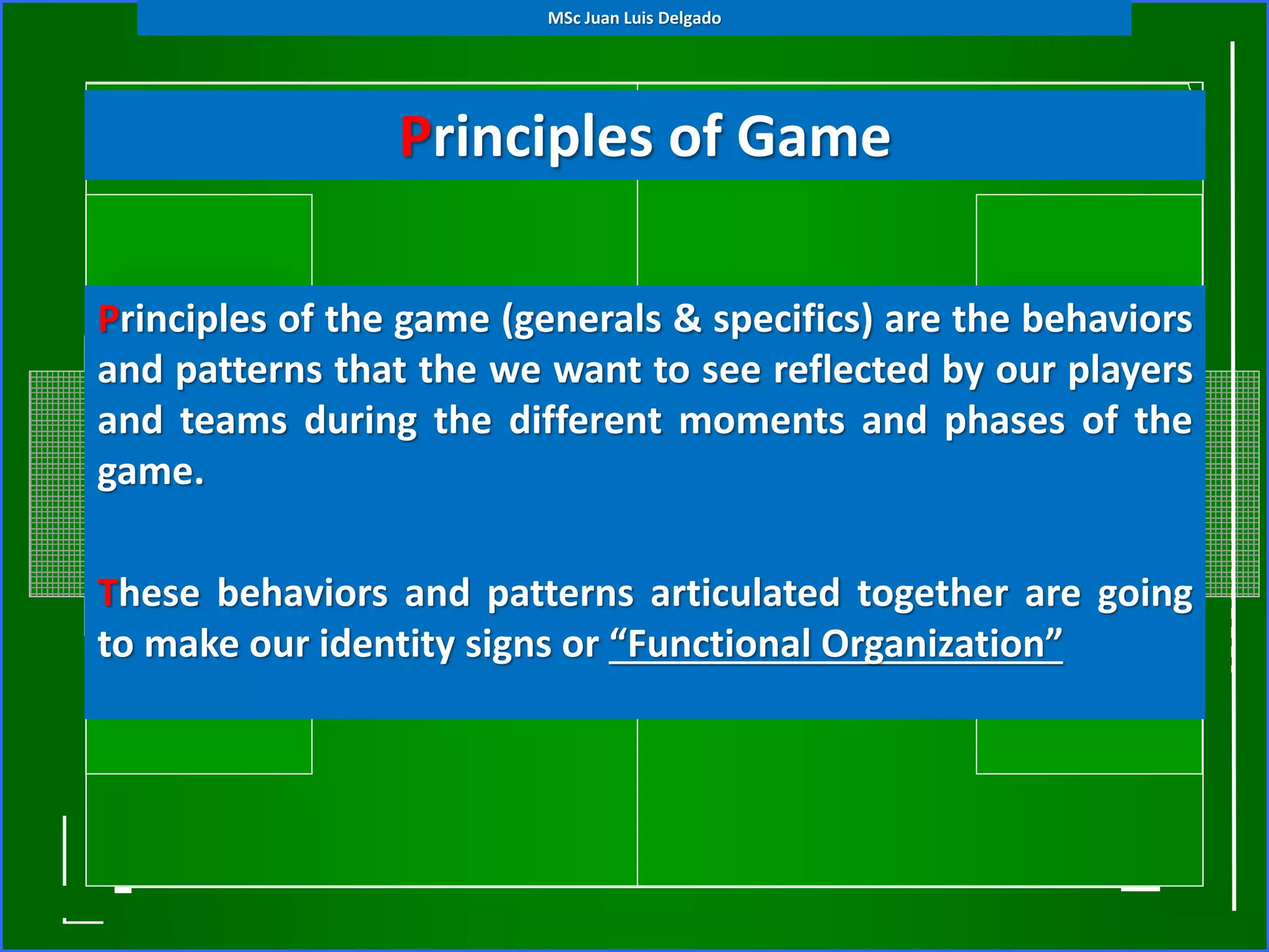 Principles of Game
Principles of the game (generals & specifics) are the behaviors
and patterns that the we want to see reflected by our players
and teams during the different moments and phases of the
game.
These behaviors and patterns articulated together are going
to make our identity signs or “Functional Organization”
MSc Juan Luis Delgado
 