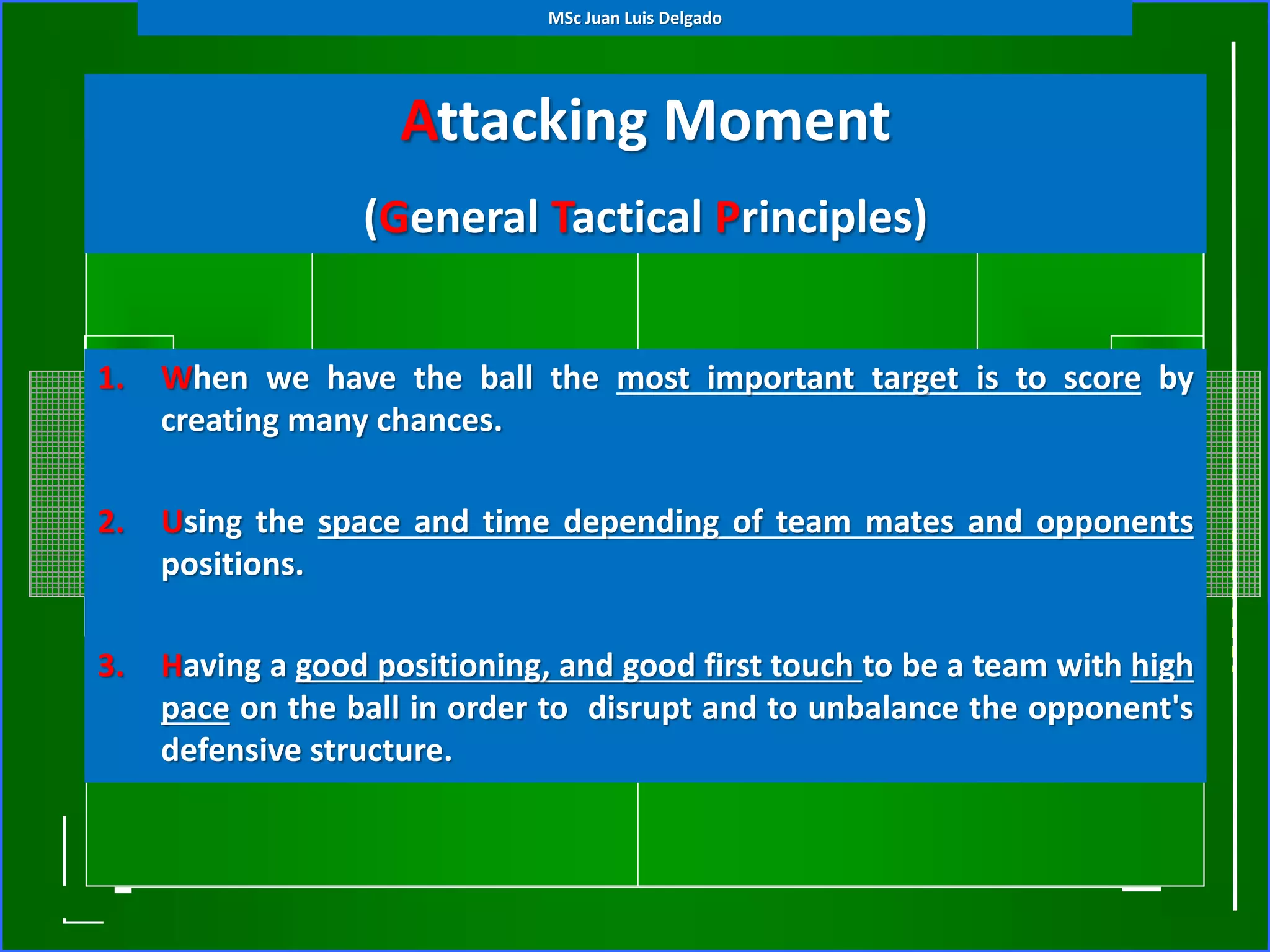 Attacking Moment
(General Tactical Principles)
1. When we have the ball the most important target is to score by
creating many chances.
2. Using the space and time depending of team mates and opponents
positions.
3. Having a good positioning, and good first touch to be a team with high
pace on the ball in order to disrupt and to unbalance the opponent's
defensive structure.
MSc Juan Luis Delgado
 