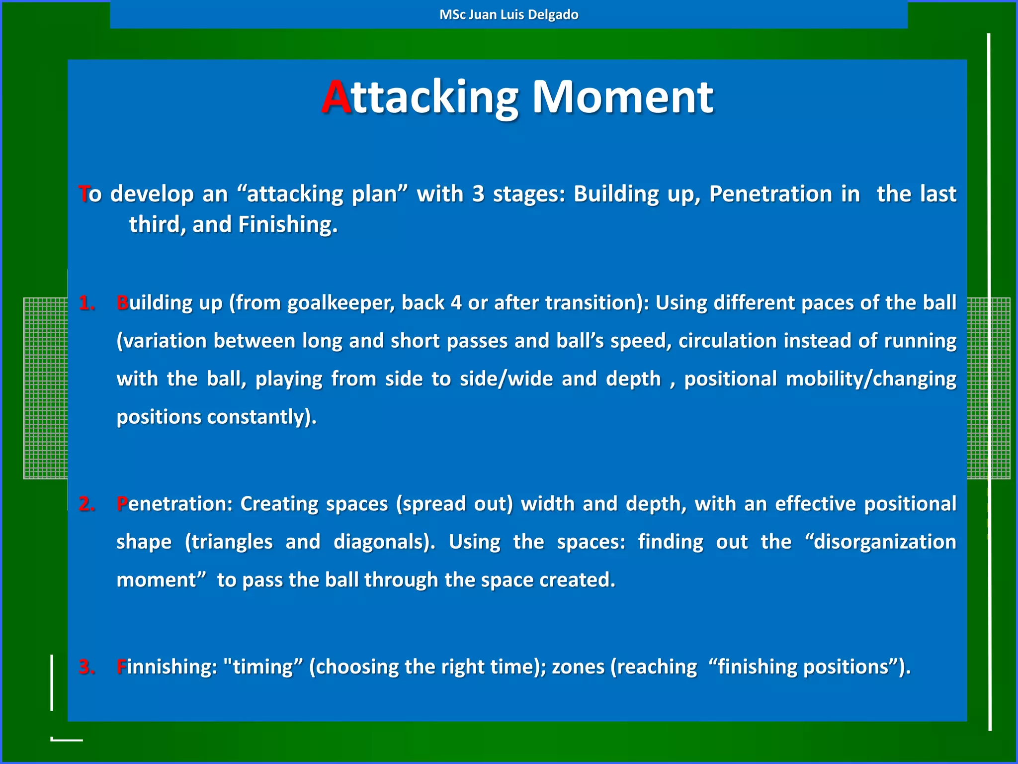 Attacking Moment
(General Tactical Principles)To develop an “attacking plan” with 3 stages: Building up, Penetration in the last
third, and Finishing.
1. Building up (from goalkeeper, back 4 or after transition): Using different paces of the ball
(variation between long and short passes and ball’s speed, circulation instead of running
with the ball, playing from side to side/wide and depth , positional mobility/changing
positions constantly).
2. Penetration: Creating spaces (spread out) width and depth, with an effective positional
shape (triangles and diagonals). Using the spaces: finding out the “disorganization
moment” to pass the ball through the space created.
3. Finnishing: "timing” (choosing the right time); zones (reaching “finishing positions”).
MSc Juan Luis Delgado
 