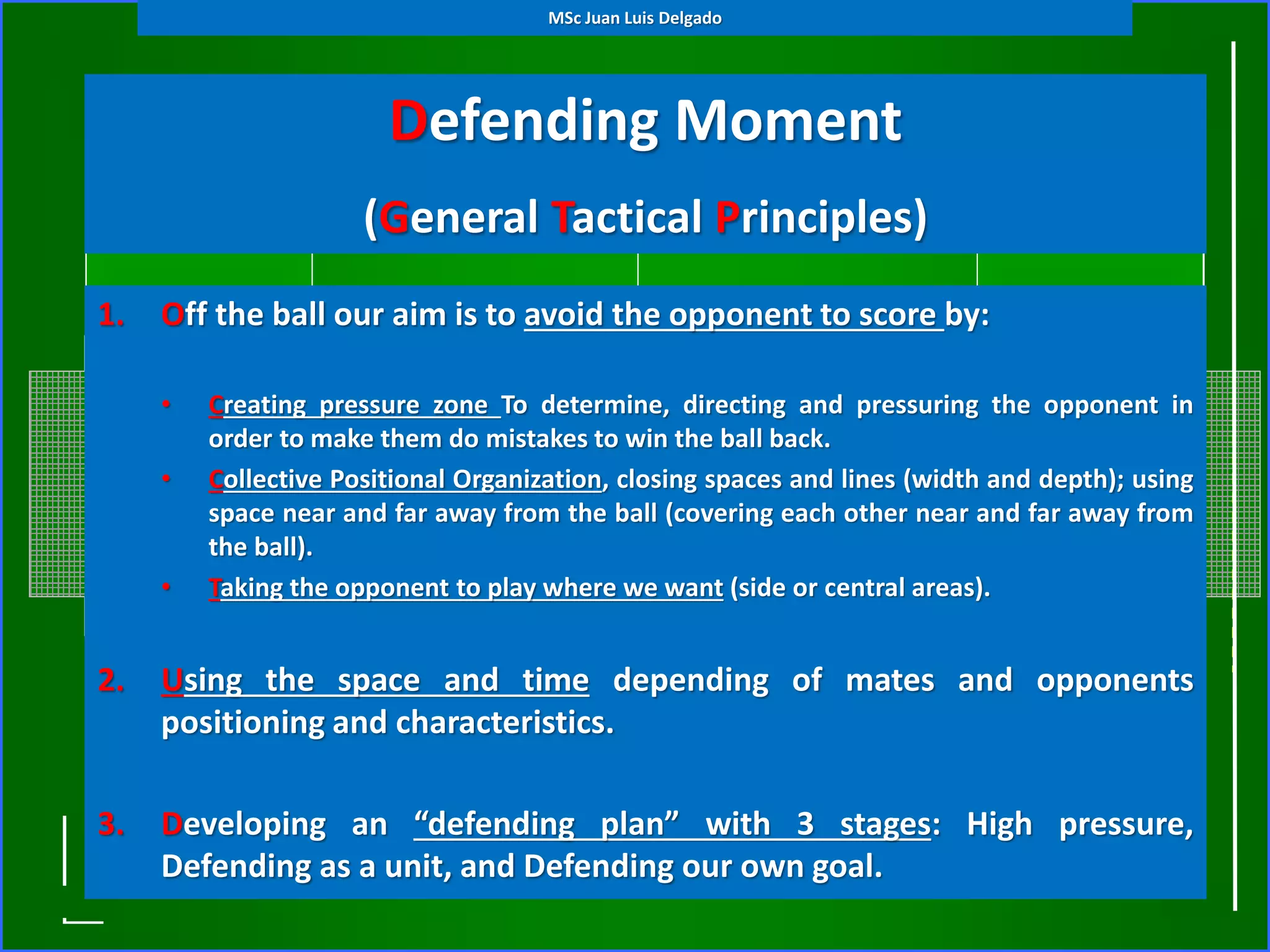 Defending Moment
(General Tactical Principles)
1. Off the ball our aim is to avoid the opponent to score by:
• Creating pressure zone To determine, directing and pressuring the opponent in
order to make them do mistakes to win the ball back.
• Collective Positional Organization, closing spaces and lines (width and depth); using
space near and far away from the ball (covering each other near and far away from
the ball).
• Taking the opponent to play where we want (side or central areas).
2. Using the space and time depending of mates and opponents
positioning and characteristics.
3. Developing an “defending plan” with 3 stages: High pressure,
Defending as a unit, and Defending our own goal.
MSc Juan Luis Delgado
 