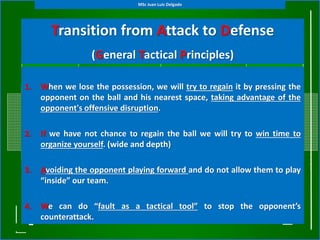 Transition from Attack to Defense
(General Tactical Principles)
1. When we lose the possession, we will try to regain it by pressing the
opponent on the ball and his nearest space, taking advantage of the
opponent's offensive disruption.
2. If we have not chance to regain the ball we will try to win time to
organize yourself. (wide and depth)
3. Avoiding the opponent playing forward and do not allow them to play
“inside” our team.
4. We can do “fault as a tactical tool” to stop the opponent’s
counterattack.
MSc Juan Luis Delgado
 