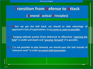 Transition from Defense to Attack
(General Tactical Principles)
1. When we get the ball back, we should to take advantage of
opponent’s lack of organization, to try score as soon as possible.
2. Changing attitude quickly (from defensive to offensive), “opening the
field” in width and depth and “passing forward” if is possible.
3. If is not possible to play forward, we should pass the ball outside of
“pressure zone” in order to ensure ball possession.
MSc Juan Luis Delgado
 