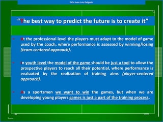 • At the professional level the players must adapt to the model of game
used by the coach, where performance is assessed by winning/losing
(team-centered approach).
• In youth level the model of the game should be just a tool to allow the
prospective players to reach all their potential, where performance is
evaluated by the realization of training aims (player-centered
approach).
• As a sportsmen we want to win the games, but when we are
developing young players games is just a part of the training process.
“The best way to predict the future is to create it”
MSc Juan Luis Delgado
 