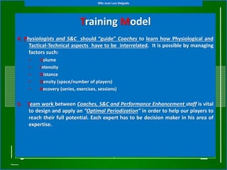 Training Model
(Tactical Periodization)4. Physiologists and S&C should “guide” Coaches to learn how Physiological and
Tactical-Technical aspects have to be interrelated. It is possible by managing
factors such:
• Volume
• Intensity
• Distance
• Density (space/number of players)
• Recovery (series, exercises, sessions)
5. Team work between Coaches, S&C and Performance Enhancement staff is vital
to design and apply an “Optimal Periodization” in order to help our players to
reach their full potential. Each expert has to be decision maker in his area of
expertise.
MSc Juan Luis Delgado
 