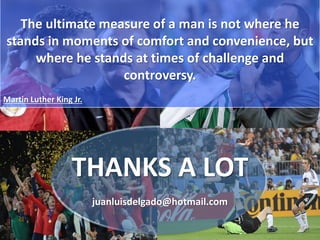 THANKS A LOT
juanluisdelgado@hotmail.com
The ultimate measure of a man is not where he
stands in moments of comfort and convenience, but
where he stands at times of challenge and
controversy.
Martin Luther King Jr.
 