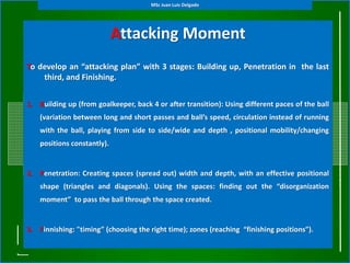 Attacking Moment
(General Tactical Principles)To develop an “attacking plan” with 3 stages: Building up, Penetration in the last
third, and Finishing.
1. Building up (from goalkeeper, back 4 or after transition): Using different paces of the ball
(variation between long and short passes and ball’s speed, circulation instead of running
with the ball, playing from side to side/wide and depth , positional mobility/changing
positions constantly).
2. Penetration: Creating spaces (spread out) width and depth, with an effective positional
shape (triangles and diagonals). Using the spaces: finding out the “disorganization
moment” to pass the ball through the space created.
3. Finnishing: "timing” (choosing the right time); zones (reaching “finishing positions”).
MSc Juan Luis Delgado
 