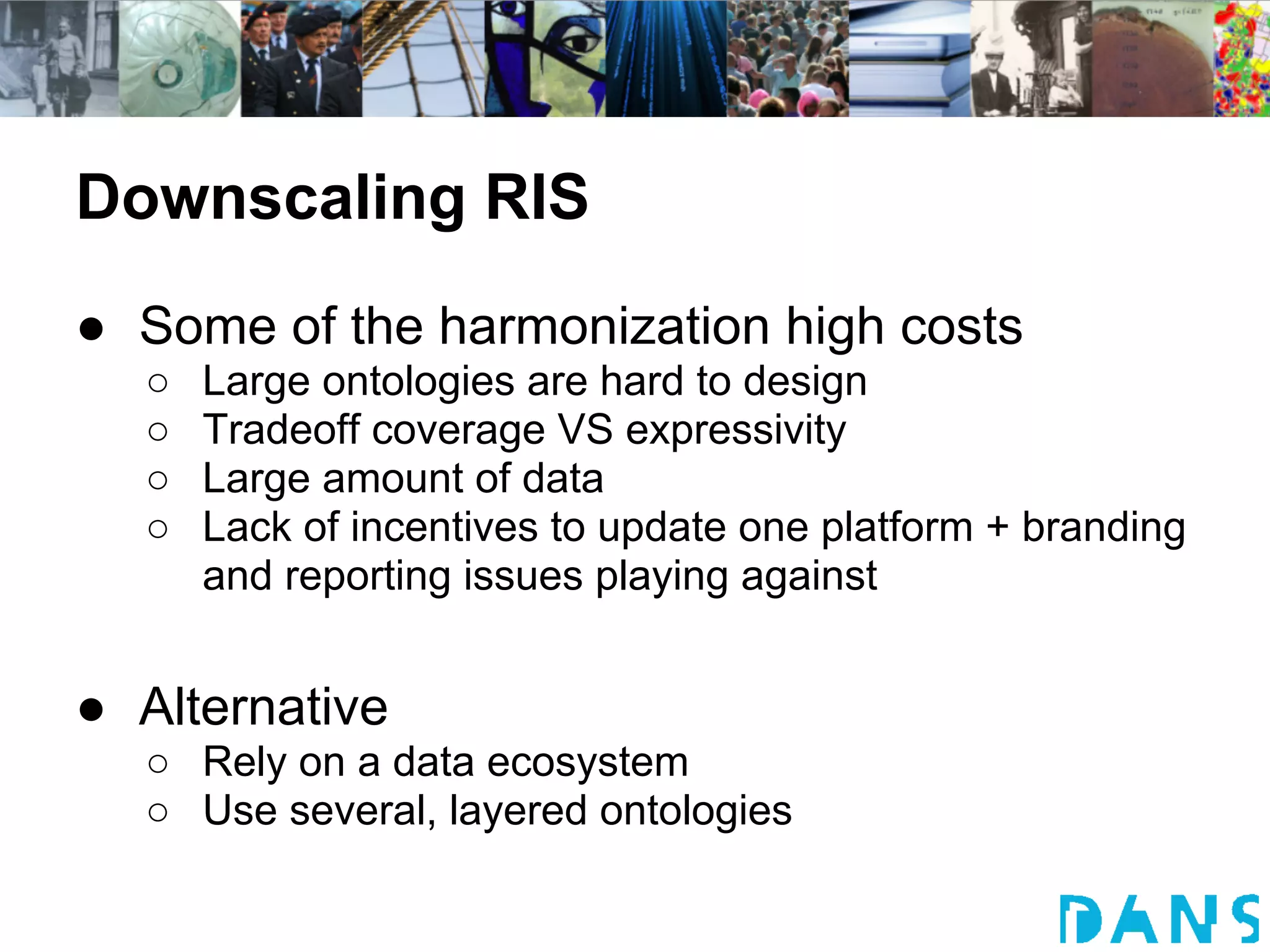 Downscaling RIS
● Some of the harmonization high costs
  ○   Large ontologies are hard to design
  ○   Tradeoff coverage VS expressivity
  ○   Large amount of data
  ○   Lack of incentives to update one platform + branding
      and reporting issues playing against


● Alternative
  ○ Rely on a data ecosystem
  ○ Use several, layered ontologies
 