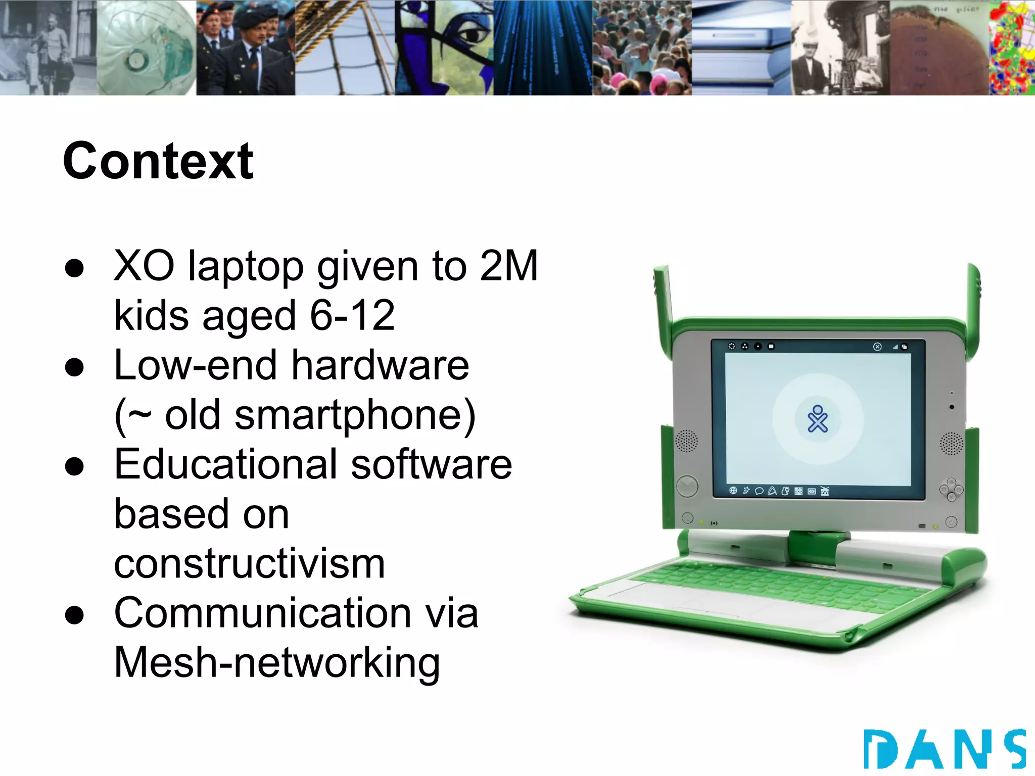 Context
● XO laptop given to 2M
  kids aged 6-12
● Low-end hardware
  (~ old smartphone)
● Educational software
  based on
  constructivism
● Communication via
  Mesh-networking
 