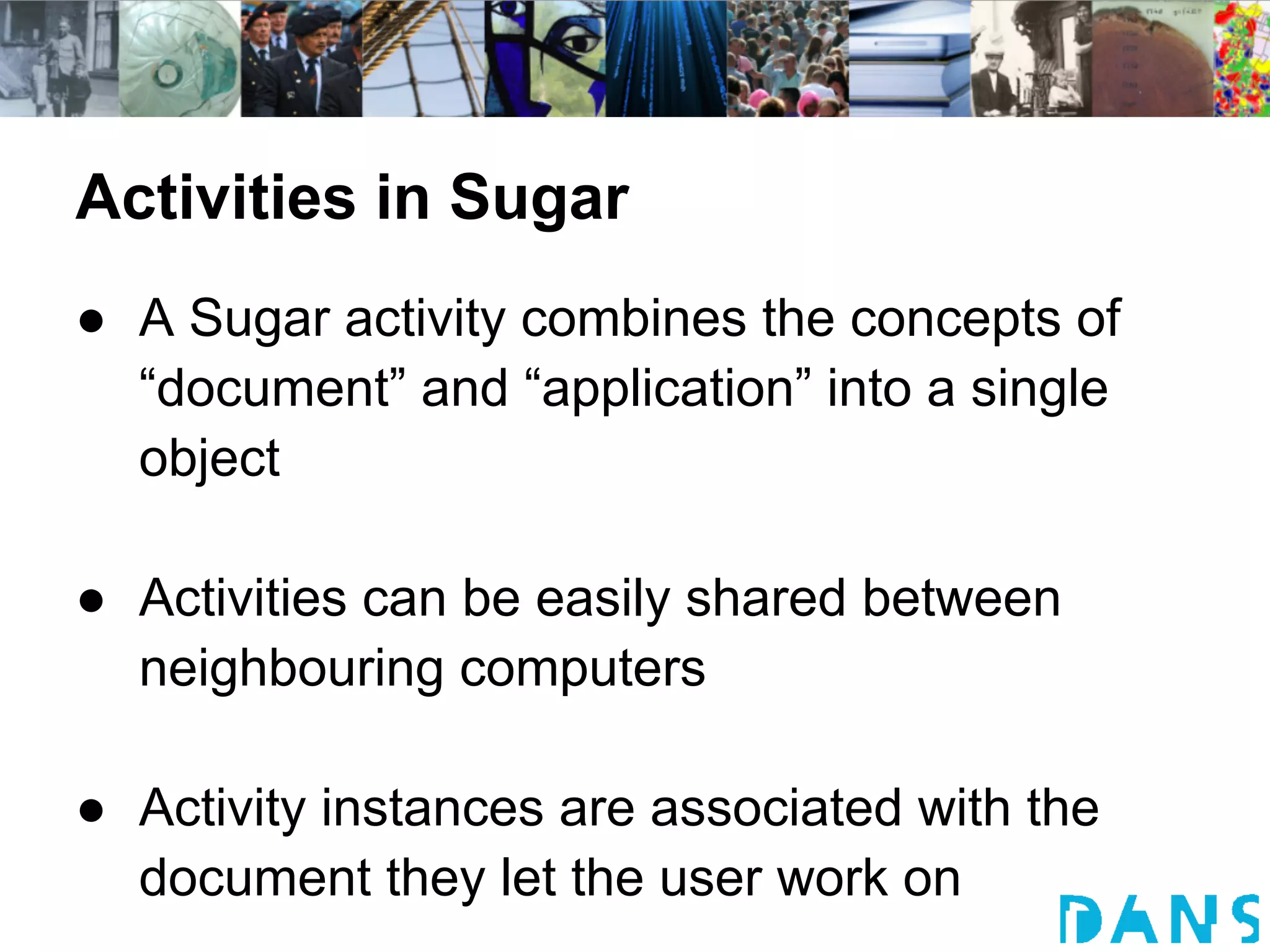 Activities in Sugar
● A Sugar activity combines the concepts of
  “document” and “application” into a single
  object

● Activities can be easily shared between
  neighbouring computers

● Activity instances are associated with the
  document they let the user work on
 