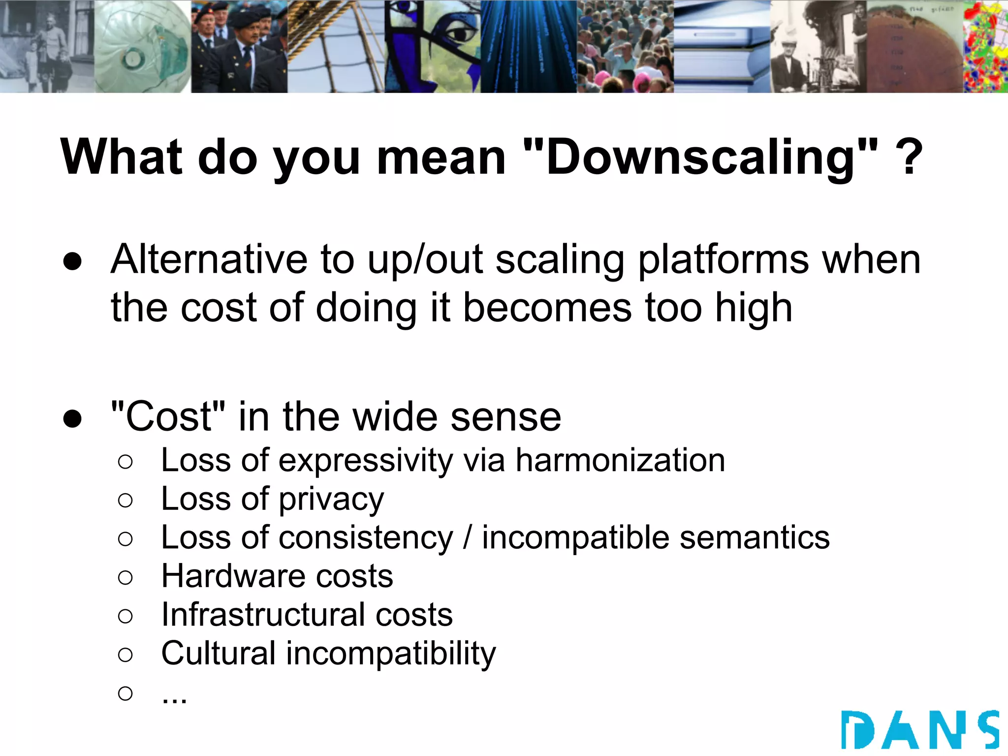 What do you mean "Downscaling" ?
● Alternative to up/out scaling platforms when
  the cost of doing it becomes too high

● "Cost" in the wide sense
  ○   Loss of expressivity via harmonization
  ○   Loss of privacy
  ○   Loss of consistency / incompatible semantics
  ○   Hardware costs
  ○   Infrastructural costs
  ○   Cultural incompatibility
  ○   ...
 