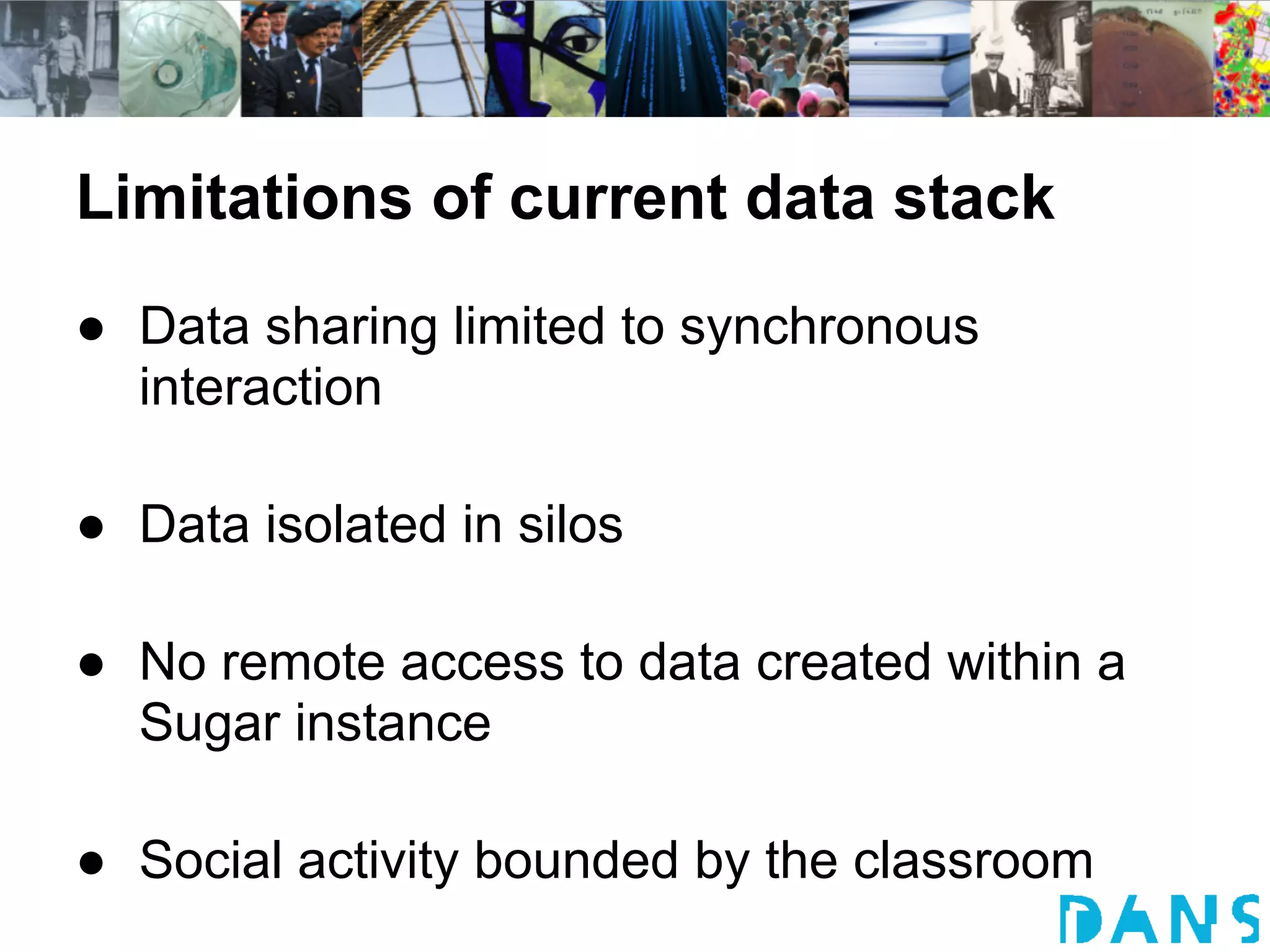 Limitations of current data stack
● Data sharing limited to synchronous
  interaction

● Data isolated in silos

● No remote access to data created within a
  Sugar instance

● Social activity bounded by the classroom
 