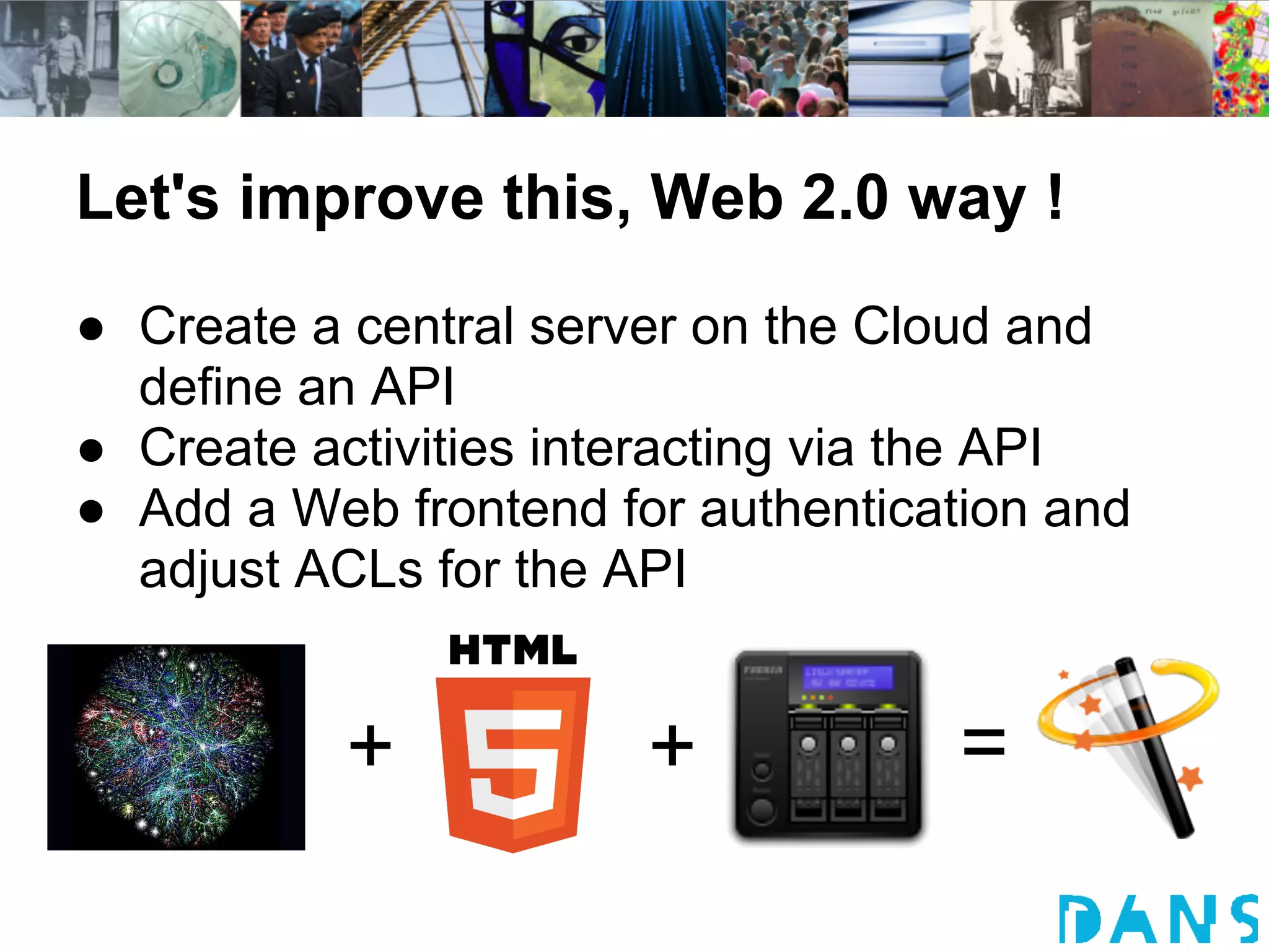 Let's improve this, Web 2.0 way !
● Create a central server on the Cloud and
  define an API
● Create activities interacting via the API
● Add a Web frontend for authentication and
  adjust ACLs for the API


           +           +            =
 