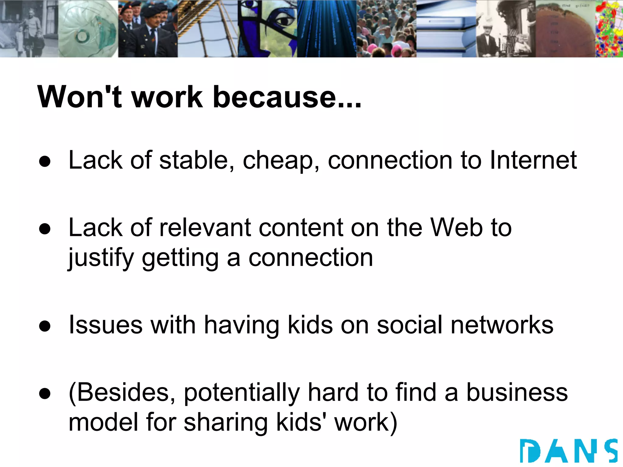 Won't work because...
● Lack of stable, cheap, connection to Internet

● Lack of relevant content on the Web to
  justify getting a connection

● Issues with having kids on social networks

● (Besides, potentially hard to find a business
  model for sharing kids' work)
 