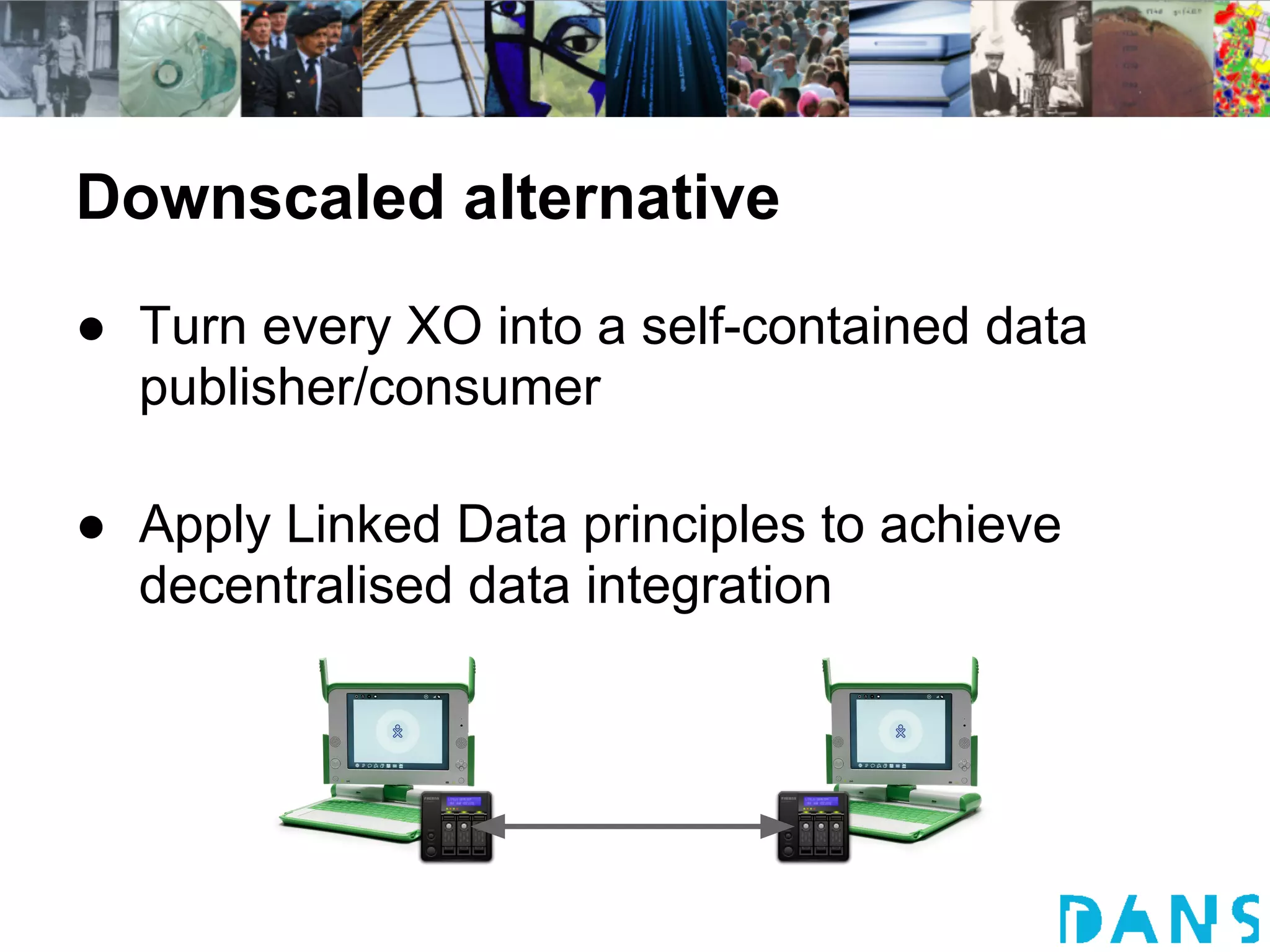 Downscaled alternative
● Turn every XO into a self-contained data
  publisher/consumer

● Apply Linked Data principles to achieve
  decentralised data integration
 