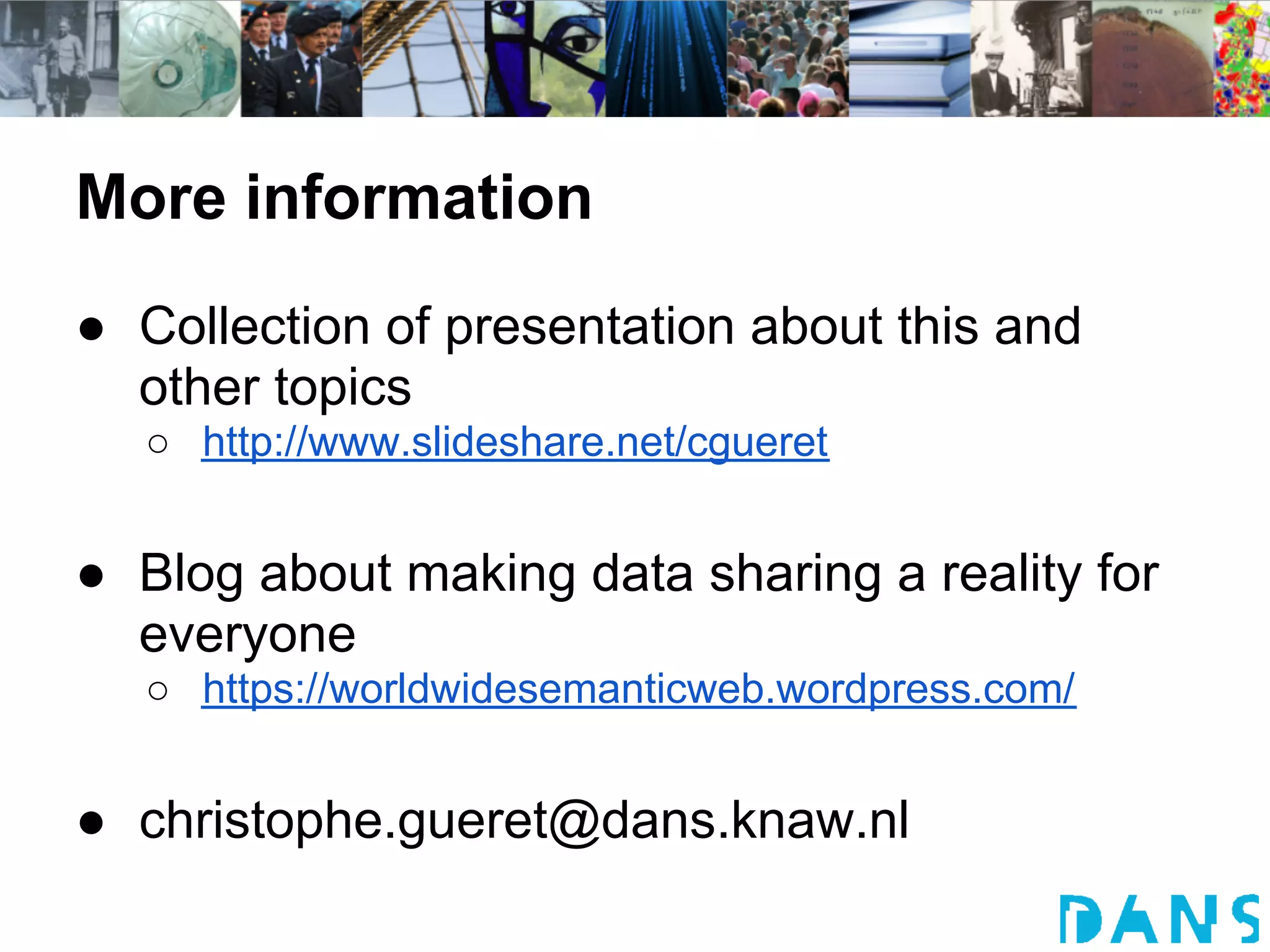 More information
● Collection of presentation about this and
  other topics
  ○ http://www.slideshare.net/cgueret


● Blog about making data sharing a reality for
  everyone
  ○ https://worldwidesemanticweb.wordpress.com/


● christophe.gueret@dans.knaw.nl
 