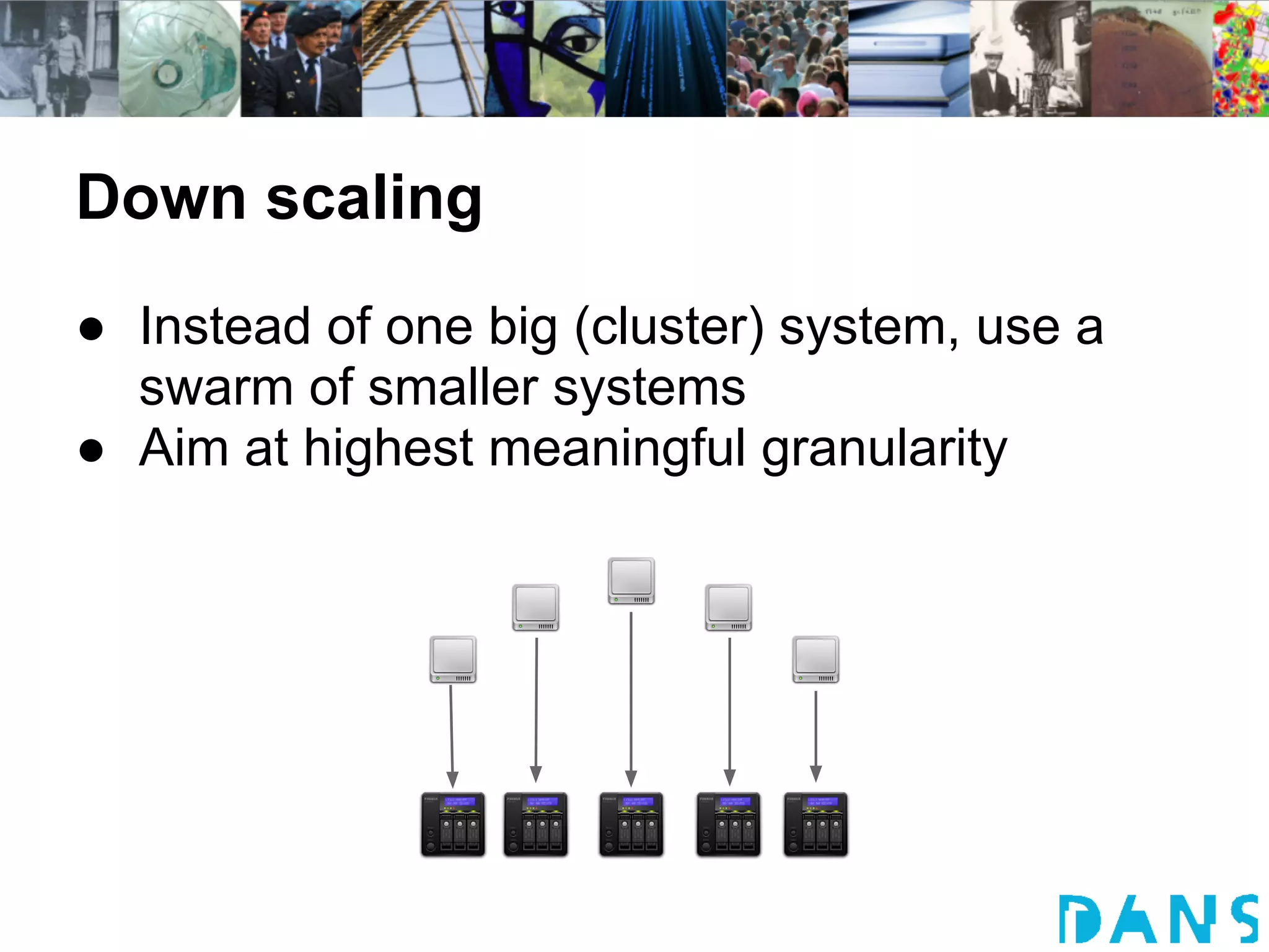 Down scaling
● Instead of one big (cluster) system, use a
  swarm of smaller systems
● Aim at highest meaningful granularity
 