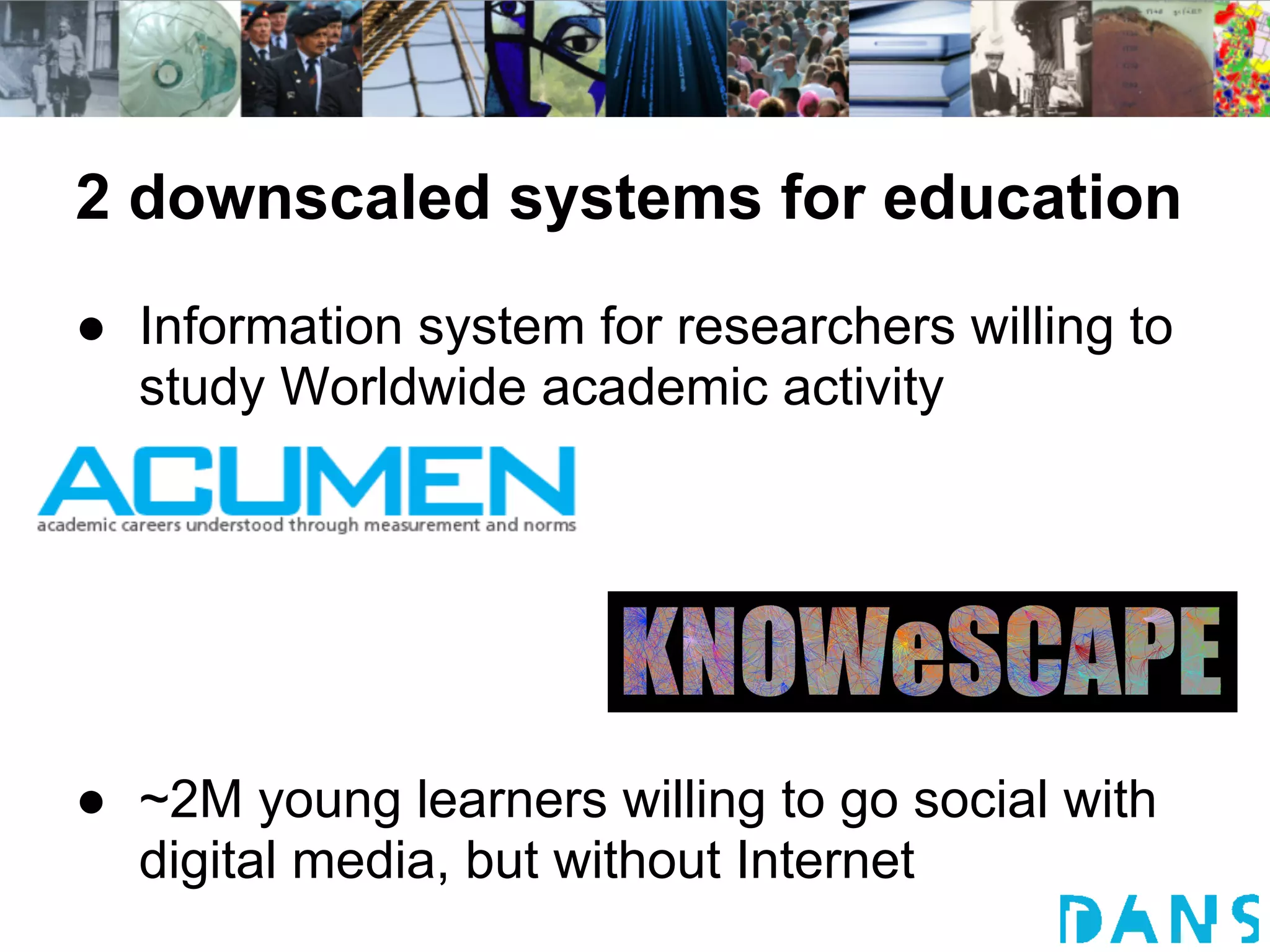 2 downscaled systems for education
● Information system for researchers willing to
  study Worldwide academic activity




● ~2M young learners willing to go social with
  digital media, but without Internet
 
