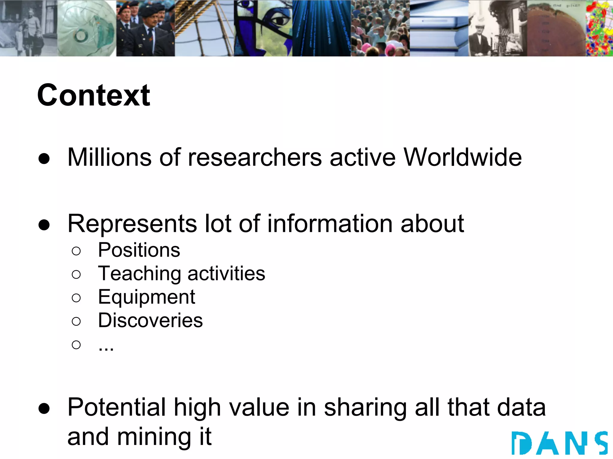 Context
● Millions of researchers active Worldwide

● Represents lot of information about
   ○   Positions
   ○   Teaching activities
   ○   Equipment
   ○   Discoveries
   ○   ...


● Potential high value in sharing all that data
  and mining it
 