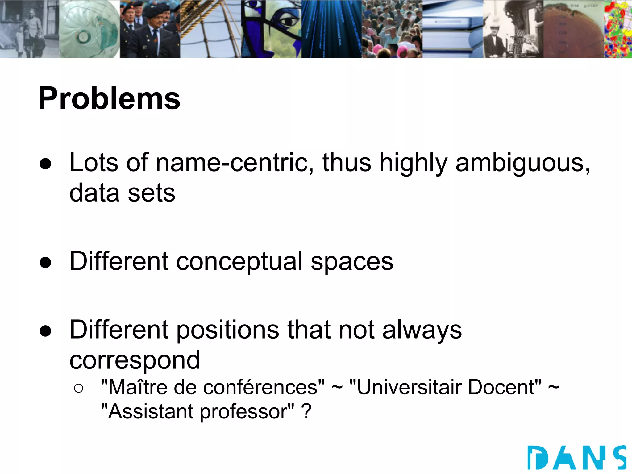 Problems
● Lots of name-centric, thus highly ambiguous,
  data sets

● Different conceptual spaces

● Different positions that not always
  correspond
   ○ "Maître de conférences" ~ "Universitair Docent" ~
     "Assistant professor" ?
 