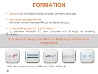 FORMATION
• Sourcing sur les médias sociaux (Viadeo, Linkedin) et Google

• Community management RH
  Animation de communautés RH sur les médias sociaux

• « Marque Employeur 2.0 : Live Training » :
  La première formation 2.0 pour construire une Stratégie de Marketing
Employeur
 Nous avons formé plus de 300 consultants et professionnels du
                         recrutement




et de nombreuses autres sociétés nous font confiance…
 