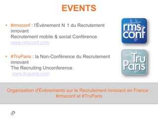 EVENTS
• #rmsconf : l'Événement N 1 du Recrutement
  innovant
  Recrutement mobile & social Conférence
  www.rmsconf.com


• #TruParis : la Non-Conférence du Recrutement
  innovant
  The Recruiting Unconference
   www.truparis.com


Organisation d'Événements sur le Recrutement innovant en France :
                     #rmsconf et #TruParis
 