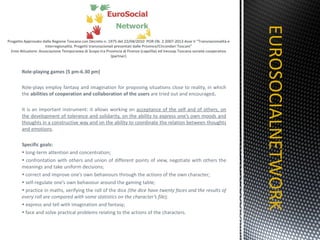 Role-playing games (5 pm-6.30 pm) Role-plays employ fantasy and imagination for proposing situations close to reality, in which the  abilities of cooperation and collaboration of the users  are tried out and encouraged . It is an important instrument: it allows working on  acceptance of the self and of others, on the development of tolerance and solidarity, on the ability to express one’s own moods and thoughts in a constructive way and on the ability to coordinate the relation between thoughts and emotions .    Specific goals: long-term attention and concentration; confrontation with others and union of different points of view, negotiate with others the meanings and take uniform decisions; correct and improve one’s own behaviours through the actions of the own character;  self-regulate one’s own behaviour around the gaming table; practice in maths, verifying the roll of the dice  (the dice have twenty faces and the results of every roll are compared with some statistics on the character’s file); express and tell with imagination and fantasy; face and solve practical problems relating to the actions of the characters. EUROSOCIALNETWORK TITOLO 