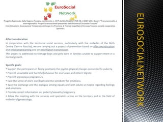 Affective education In cooperation with the territorial social services, particularly with the midwifes of the Birth Centre (Centro Nascite), we are carrying out a project of prevention based on  affective education  and  emotional learning  and on  information transmission .  The project is addressed to teenage boys and girls born in families unable to support them in a normal growth. Specific goals: Support the participants in facing positively the psycho-physical changes connected to puberty.  Prevent unsuitable and harmful behaviour for one’s own and others’ dignity. Prevent precocious pregnancies. Ease the sense of one’s own body and the sensibility for emotions. Ease the exchange and the dialogue among equals and with adults on topics regarding feelings and emotions. Provide correct information on: puberty/sexuality/pregnancy. Allow the meeting with the services and specialists active on the territory and in the field of midwifery/gynaecology. EUROSOCIALNETWORK TITOLO 