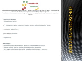 The involved educators Cooperate in the project: 4 / 5 qualified educator or community animator or social workers for excluded people;  1 coordinator of the service; experts for the workshops 1 psychologist Assessments: 2 annual assessments with the social services of the involved Municipalities. 1 internal planning meeting and one internal assessment per month. Contacts with the social workers  for the single educational projects if necessary. EUROSOCIALNETWORK TITOLO 