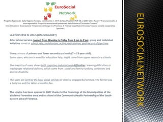 LA COOP-ERTA DI LINUS (LINUS’BLANKET) After school service  opened from  Monday to Friday from 2 pm to 7 pm :  group and individual activities  aimed at  school help, socialization, active participation, positive use of free time .  Users:  minors of  primary and lower secondary schools (7 – 13 years old).   Some users, who are in need for  education help , might come from upper secondary schools. The majority of users  shows  both cognitive and relational  difficulties : learning difficulties or inadequate relational abilities, which come from  social and family hardship conditions and psychic disability. The users are  sent by the local social services  or directly engaged by families. The former pay a daily fee and the latter a monthly fee.   The service has been opened in 2007 thanks to the financings of the Municipalities of the Valdarno Fiorentino area and to a fund of the Community Health Partnership of the South-eastern area of Florence. EUROSOCIALNETWORK TITOLO 