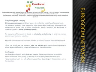 Study activity (2 pm-4.30 pm) 2/3 homogenous groups  according to age are formed on the basis of specific study needs. The educators provide a close support for those people who show major difficulties in the preparation of school tasks (schemes, summaries, research projects) and encourage to cooperate through a  mutual help among equals .  The execution of homework is based on  scheduling and planning  in order to promote autonomy and overcome anxieties. A PC with connection to the Internet is provided for research projects and in-depth research. During the school year the educators  meet the teachers  with the purpose of agreeing on school targets and favouring a major effectiveness of their intervention. Specific goals: sit down autonomously at the desks and organize the necessary material for studying; write homeworks alone, asking for the help of an adult only when difficulties arise; organize school work in a self-sufficient way without depending on the control on part of the educators. EUROSOCIALNETWORK TITOLO 