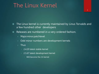 The Linux Kernel
 The Linux kernel is currently maintained by Linus Torvalds and
a few hundred other developers
 Releases are numbered in a very ordered fashion.
› Major.minor.patchlevel
› Odd minor numbers are development kernels
› Thus
 2.4.20 latest stable kernel
 2.5.67 latest development kernel
 Will become the 2.6 kernel
5
 
