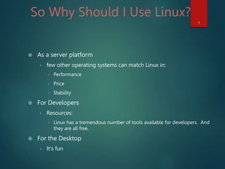 So Why Should I Use Linux?
 As a server platform
› few other operating systems can match Linux in:
 Performance
 Price
 Stability
 For Developers
› Resources:
 Linux has a tremendous number of tools available for developers. And
they are all free.
 For the Desktop
› It's fun
7
 