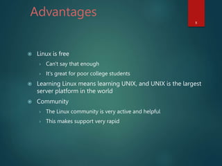 Advantages
 Linux is free
› Can't say that enough
› It's great for poor college students
 Learning Linux means learning UNIX, and UNIX is the largest
server platform in the world
 Community
› The Linux community is very active and helpful
› This makes support very rapid
8
 