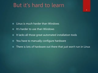 But it's hard to learn
 Linux is much harder than Windows
 It's harder to use than Windows
 It lacks all those great automated installation tools
 You have to manually configure hardware
 There is lots of hardware out there that just won't run in Linux
9
 